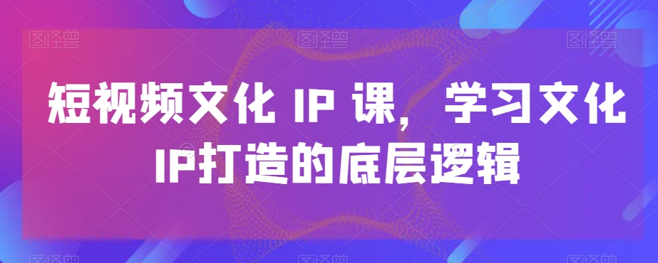 短视频文化IP课，学习文化IP打造的底层逻辑-网赚项目平台