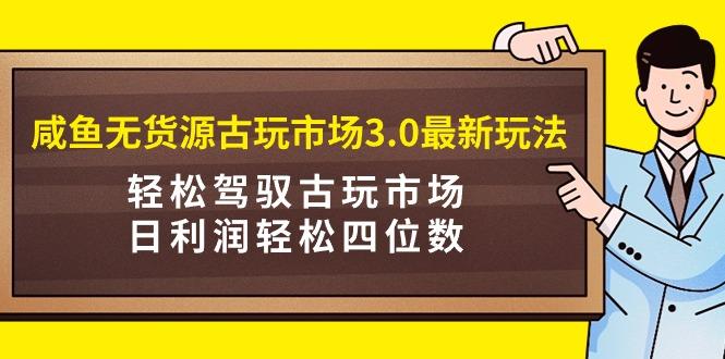 (9337期)咸鱼无货源古玩市场3.0最新玩法，轻松驾驭古玩市场，日利润轻松四位数！…-网赚项目平台