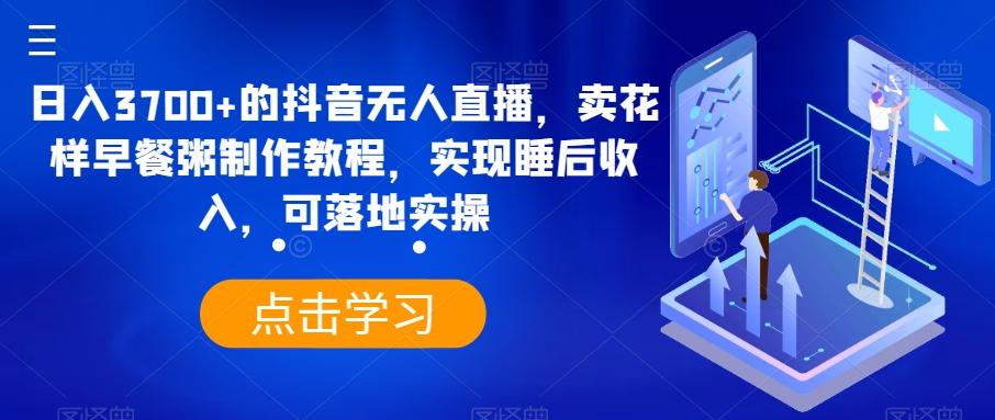 日入3700+的抖音无人直播，卖花样早餐粥制作教程，实现睡后收入，可落地实操【揭秘】-网赚项目平台