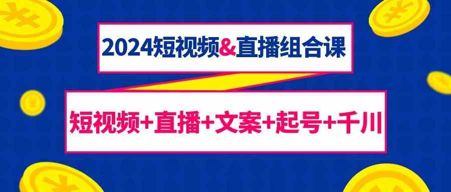 2024短视频&直播组合课：短视频+直播+文案+起号+千川(67节课)-网赚项目平台