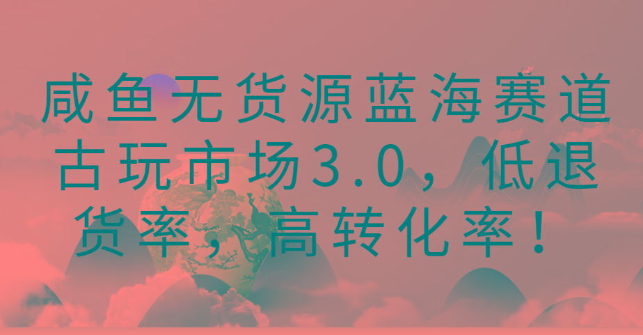 咸鱼无货源蓝海赛道古玩市场3.0，低退货率，高转化率！-网赚项目平台