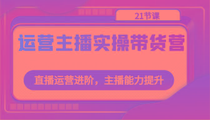 运营主播实操带货营：直播运营进阶，主播能力提升(21节课)-网赚项目平台