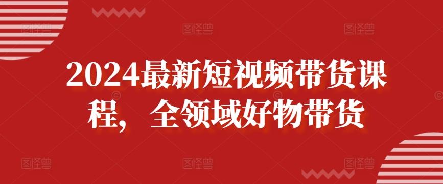2024最新短视频带货课程，全领域好物带货-网赚项目平台