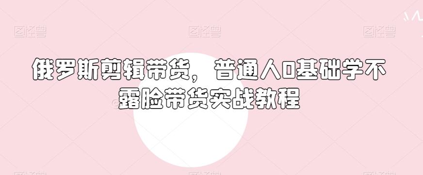 俄罗斯产品剪辑带货，普通人0基础学不露脸带货实战教程-网赚项目平台