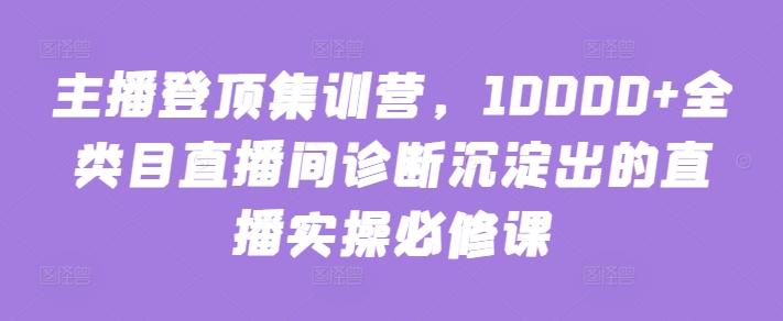 主播登顶集训营，10000+全类目直播间诊断沉淀出的直播实操必修课-网赚项目平台