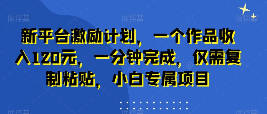 新平台激励计划，一个作品收入120元，一分钟完成，仅需复制粘贴，小白专属项目【揭秘】-网赚项目平台