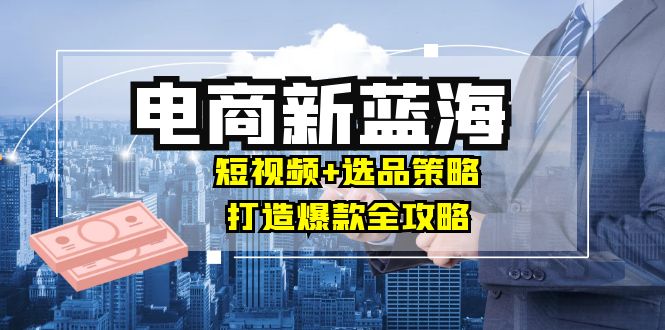 商家必看电商新蓝海：短视频+选品策略，打造爆款全攻略，月入10w+-网赚项目平台
