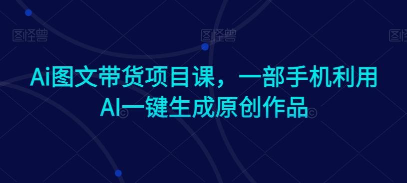 Ai图文带货项目课，一部手机利用AI一键生成原创作品-网赚项目平台
