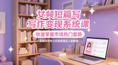 女频短篇写作变现系统课，快速掌握市场热门套路，实现从写作小白到变现达人的蜕变-网赚项目平台