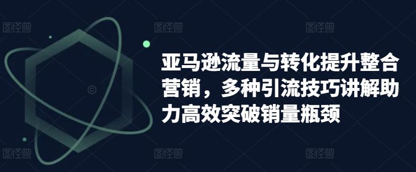 亚马逊流量与转化提升整合营销，多种引流技巧讲解助力高效突破销量瓶颈-网赚项目平台