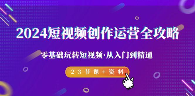 2024短视频-创作运营全攻略，零基础玩转短视频·从入门到精通-23节课+资料-网赚项目平台