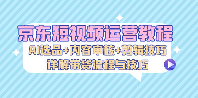 京东短视频运营教程：AI选品+内容审核+剪辑技巧，详解带货流程与技巧-网赚项目平台