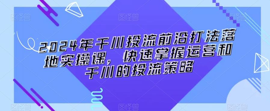 2024年千川投流前沿打法落地实操课，快速掌握运营和千川的投流策略-网赚项目平台