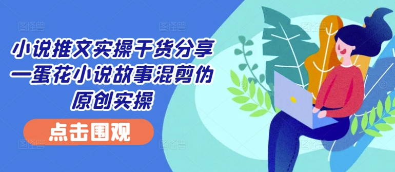小说推文实操干货分享—蛋花小说故事混剪伪原创实操-网赚项目平台