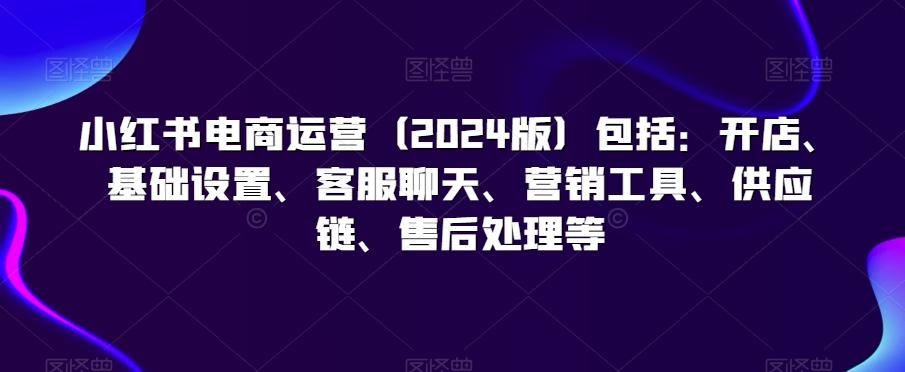 小红书电商运营(2024版)包括：开店、基础设置、客服聊天、营销工具、供应链、售后处理等-网赚项目平台