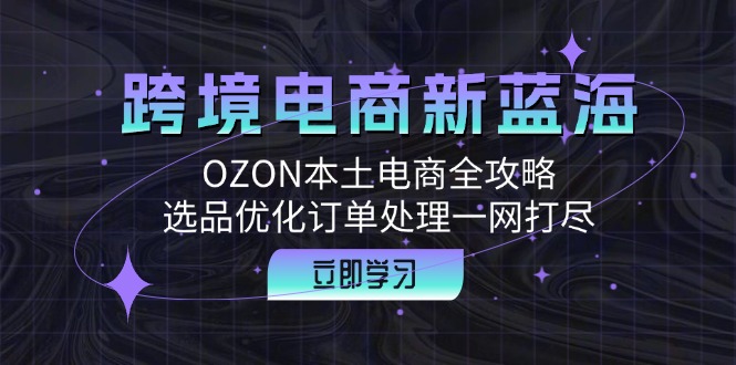 跨境电商新蓝海：OZON本土电商全攻略，选品优化订单处理一网打尽-网赚项目平台