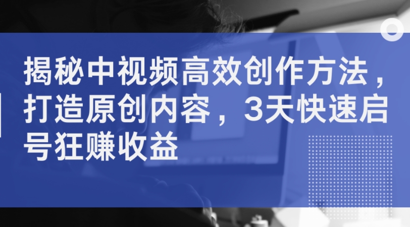 揭秘中视频高效创作方法，打造原创内容，3天快速启号狂赚收益-网赚项目平台