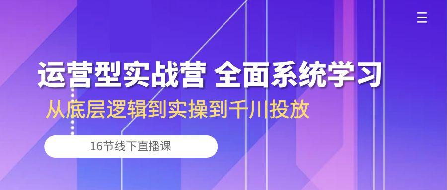 运营型实战营 全面系统学习-从底层逻辑到实操到千川投放(16节线下直播课-网赚项目平台