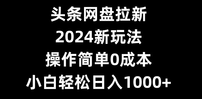 头条网盘拉新，2024新玩法，操作简单0成本，小白轻松日入1000+-网赚项目平台