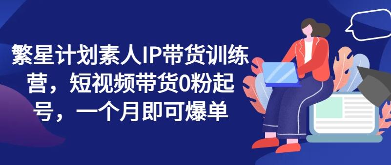 繁星计划素人IP带货训练营，短视频带货0粉起号，一个月即可爆单-网赚项目平台