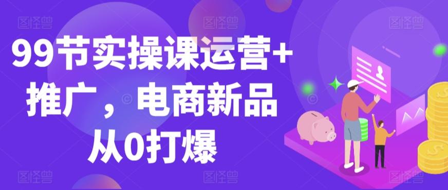 99节实操课运营+推广，电商新品从0打爆-网赚项目平台