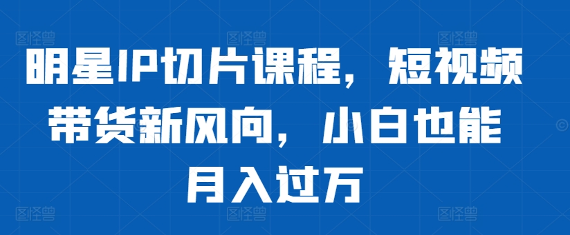明星IP切片课程，短视频带货新风向，小白也能月入过万-网赚项目平台